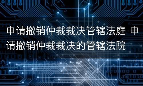 申请撤销仲裁裁决管辖法庭 申请撤销仲裁裁决的管辖法院