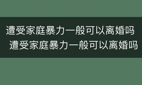 遭受家庭暴力一般可以离婚吗 遭受家庭暴力一般可以离婚吗女性