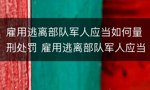 雇用逃离部队军人应当如何量刑处罚 雇用逃离部队军人应当如何量刑处罚