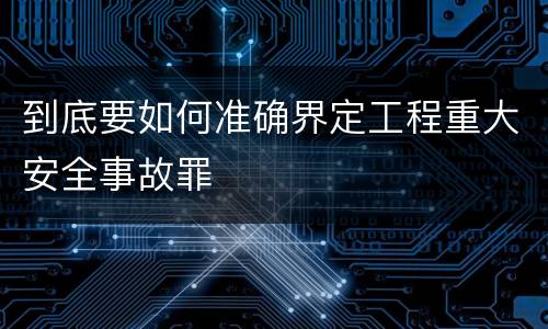 到底要如何准确界定工程重大安全事故罪