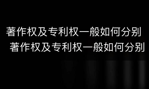 著作权及专利权一般如何分别 著作权及专利权一般如何分别保护