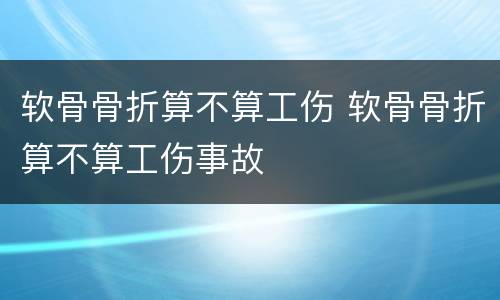 软骨骨折算不算工伤 软骨骨折算不算工伤事故