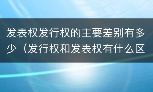 发表权发行权的主要差别有多少（发行权和发表权有什么区别）