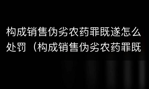 构成销售伪劣农药罪既遂怎么处罚（构成销售伪劣农药罪既遂怎么处罚的）
