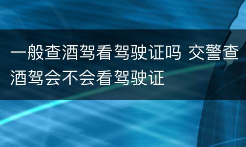 一般查酒驾看驾驶证吗 交警查酒驾会不会看驾驶证
