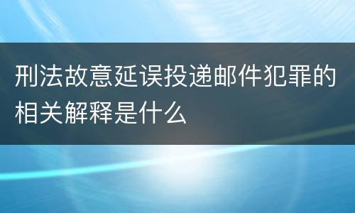 刑法故意延误投递邮件犯罪的相关解释是什么