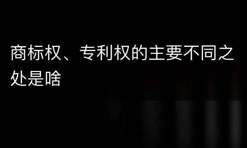 商标权、专利权的主要不同之处是啥