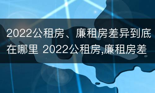 2022公租房、廉租房差异到底在哪里 2022公租房,廉租房差异到底在哪里查