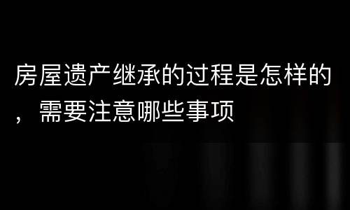 房屋遗产继承的过程是怎样的，需要注意哪些事项