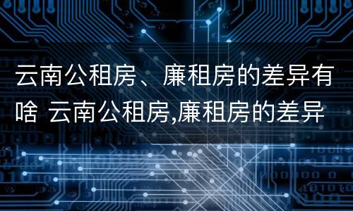 云南公租房、廉租房的差异有啥 云南公租房,廉租房的差异有啥区别
