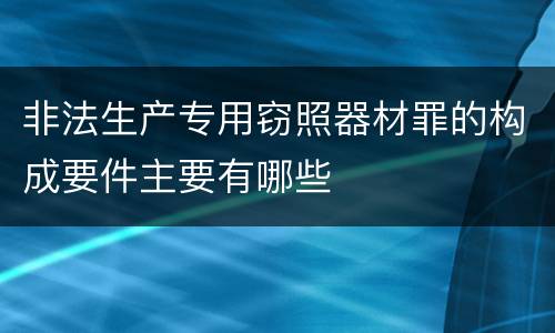非法生产专用窃照器材罪的构成要件主要有哪些