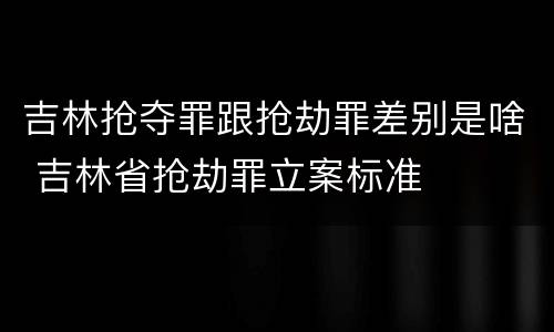 吉林抢夺罪跟抢劫罪差别是啥 吉林省抢劫罪立案标准