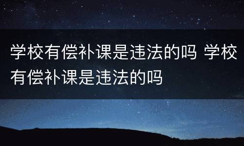 学校有偿补课是违法的吗 学校有偿补课是违法的吗