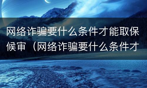网络诈骗要什么条件才能取保候审（网络诈骗要什么条件才能取保候审呢）