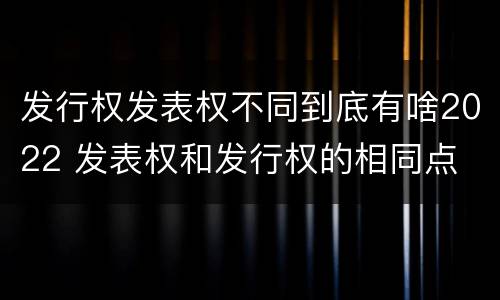 发行权发表权不同到底有啥2022 发表权和发行权的相同点