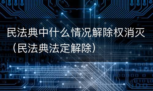 民法典中什么情况解除权消灭（民法典法定解除）