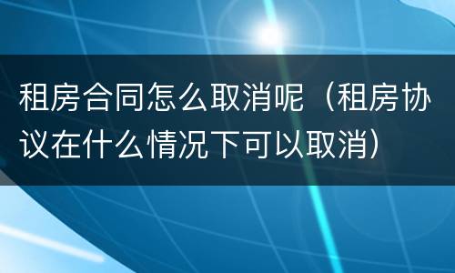 租房合同怎么取消呢（租房协议在什么情况下可以取消）