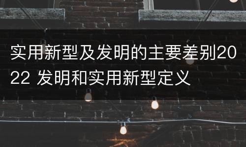 实用新型及发明的主要差别2022 发明和实用新型定义
