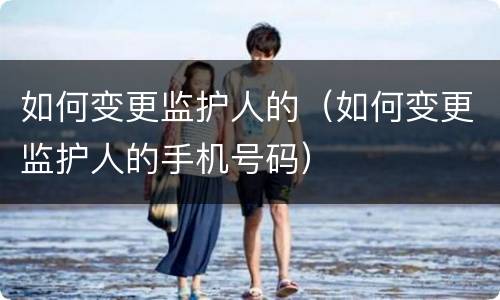 如何变更监护人的（如何变更监护人的手机号码）
