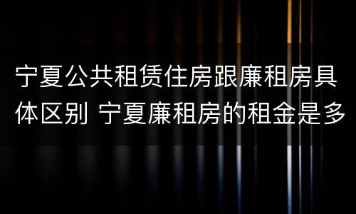 宁夏公共租赁住房跟廉租房具体区别 宁夏廉租房的租金是多少钱
