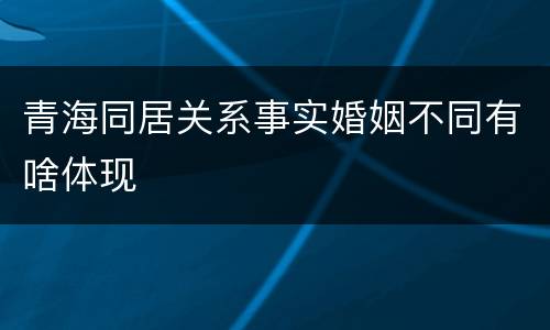 青海同居关系事实婚姻不同有啥体现