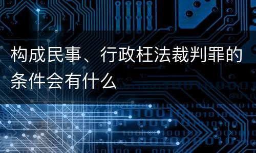 构成民事、行政枉法裁判罪的条件会有什么