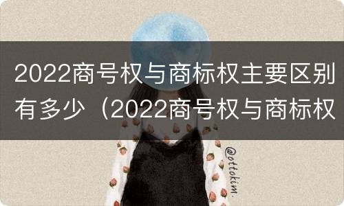 2022商号权与商标权主要区别有多少（2022商号权与商标权主要区别有多少个）
