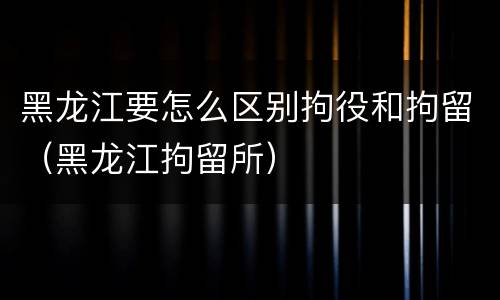 黑龙江要怎么区别拘役和拘留（黑龙江拘留所）