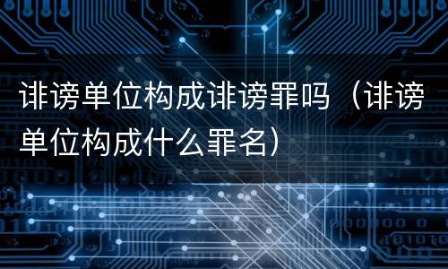 诽谤单位构成诽谤罪吗（诽谤单位构成什么罪名）