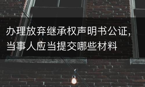 办理放弃继承权声明书公证，当事人应当提交哪些材料