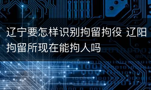 辽宁要怎样识别拘留拘役 辽阳拘留所现在能拘人吗