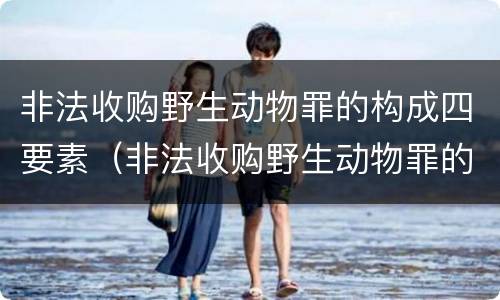 非法收购野生动物罪的构成四要素（非法收购野生动物罪的构成四要素有哪些）