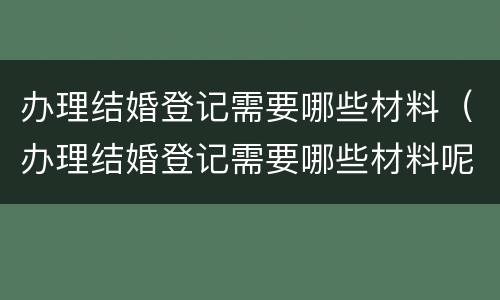 办理结婚登记需要哪些材料（办理结婚登记需要哪些材料呢）
