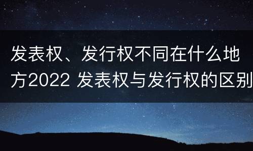 发表权、发行权不同在什么地方2022 发表权与发行权的区别
