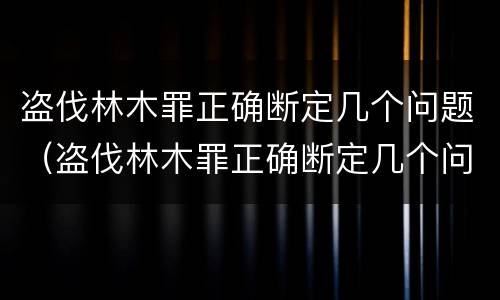 盗伐林木罪正确断定几个问题（盗伐林木罪正确断定几个问题可以判刑）