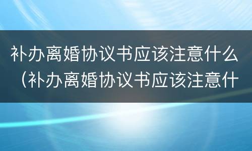 补办离婚协议书应该注意什么（补办离婚协议书应该注意什么细节）