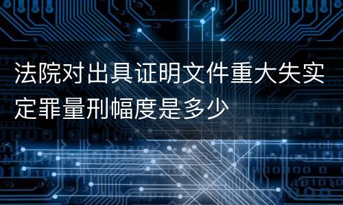 法院对出具证明文件重大失实定罪量刑幅度是多少