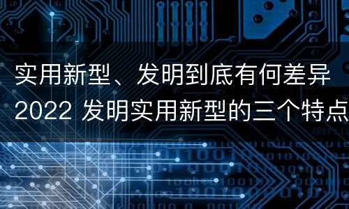 实用新型、发明到底有何差异2022 发明实用新型的三个特点