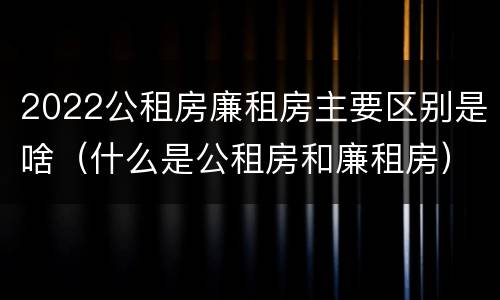 2022公租房廉租房主要区别是啥（什么是公租房和廉租房）