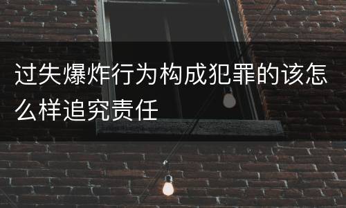 过失爆炸行为构成犯罪的该怎么样追究责任