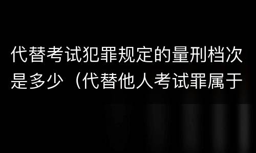 代替考试犯罪规定的量刑档次是多少（代替他人考试罪属于什么类犯罪）
