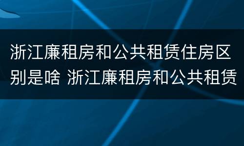 浙江廉租房和公共租赁住房区别是啥 浙江廉租房和公共租赁住房区别是啥啊