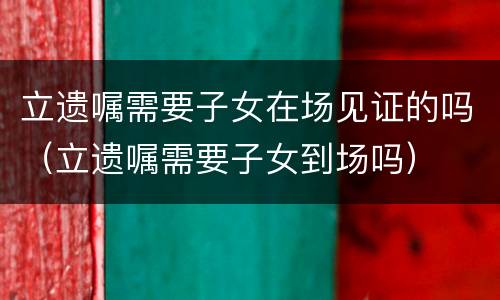 立遗嘱需要子女在场见证的吗（立遗嘱需要子女到场吗）
