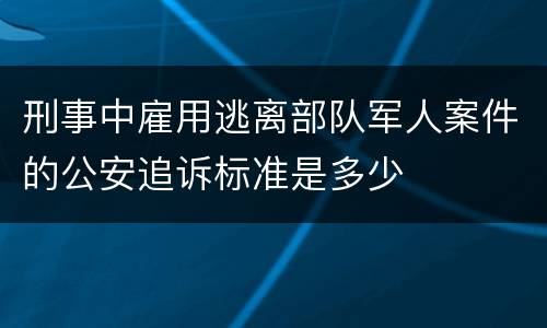 刑事中雇用逃离部队军人案件的公安追诉标准是多少
