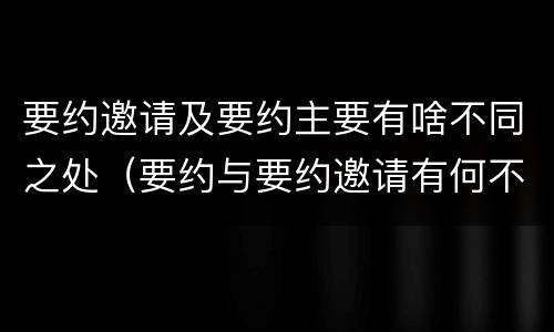 要约邀请及要约主要有啥不同之处（要约与要约邀请有何不同）