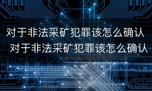 对于非法采矿犯罪该怎么确认 对于非法采矿犯罪该怎么确认呢