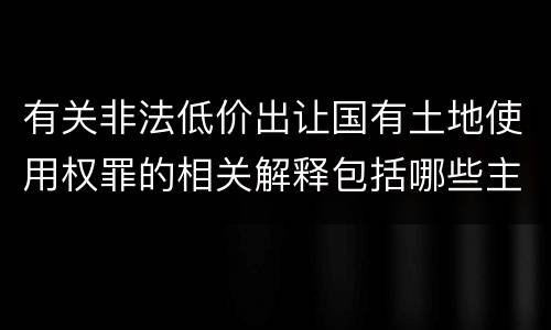 有关非法低价出让国有土地使用权罪的相关解释包括哪些主要内容