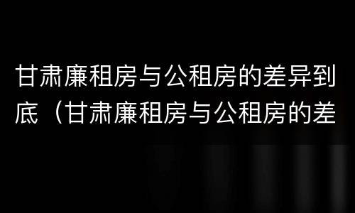 甘肃廉租房与公租房的差异到底（甘肃廉租房与公租房的差异到底有多大）