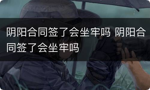 阴阳合同签了会坐牢吗 阴阳合同签了会坐牢吗