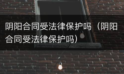 阴阳合同受法律保护吗（阴阳合同受法律保护吗）